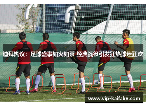 迪拜热议：足球盛事如火如荼 经典战役引发狂热球迷狂欢